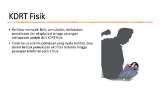 KDRT Fisik
• Perilaku menyakiti fisik, pemukulan, melakukan
pemaksaan dan eksploitasi tenaga pasangan
merupakan contoh dari KDRT fisik.
• Tidak harus adanya perlukaan yang nyata terlihat, bisa
dalam bentuk pemaksaan aktifitas tertentu hingga
pasangan kelelahan secara fisik
 