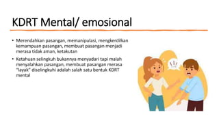 KDRT Mental/ emosional
• Merendahkan pasangan, memanipulasi, mengkerdilkan
kemampuan pasangan, membuat pasangan menjadi
merasa tidak aman, ketakutan
• Ketahuan selingkuh bukannya menyadari tapi malah
menyalahkan pasangan, membuat pasangan merasa
“layak” diselingkuhi adalah salah satu bentuk KDRT
mental
 