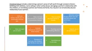 Emotional abuse includes undermining a person's sense of self-worth through constant criticism;
belittling one's abilities; name-calling or other verbal abuse; damaging a partner's relationship with
the children; or not letting a partner see friends and family. You may be in an emotionally abusive
relationship if your partner:
• Calls you
names, insults you or
continually criticizes
you.
• Does not trust
you and acts in a jealous
or possessive manner.
• Tries to isolate
you from family or
friends.
• Monitors where
you go, whom you call
and with whom you
spend your
• time.
• Does not want
you to work.
• Controls
finances or refuses to
share money.
• Punishes you by
withholding affection.
• Expects you to
ask permission.
• Threatens to
hurt you, the children,
your family or your pets.
• Humiliates you
in any way.
 