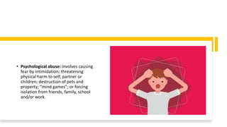 • Psychological abuse: involves causing
fear by intimidation; threatening
physical harm to self, partner or
children; destruction of pets and
property; “mind games”; or forcing
isolation from friends, family, school
and/or work.
 