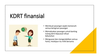 KDRT finansial
• Membuat pasangan wajib memenuhi
semua keinginan pasangan
• Memaksakan pasangan untuk banting
tulang demi kepuasan diluar
kebutuhan
• Menguasai dan mengendalikan semua
harta, meskipun itu milik bersama
 