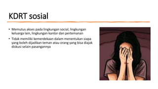 KDRT sosial
• Memutus akses pada lingkungan social, lingkungan
keluarga lain, lingkungan kantor dan pertemanan
• Tidak memiliki kemerdekaan dalam menentukan siapa
yang boleh dijadikan teman atau orang yang bisa diajak
diskusi selain pasangannya
 