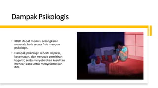 Dampak Psikologis
• KDRT dapat memicu serangkaian
masalah, baik secara fisik maupun
psikologis.
• Dampak psikologis seperti depresi,
kecemasan, dan merusak pemikiran
kognitif, serta menyebabkan kesulitan
mencari cara untuk menyelamatkan
diri.
 