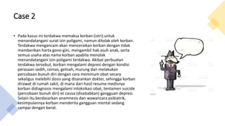 Case 2
• Pada kasus ini terdakwa memaksa korban (istri) untuk
menandatangani surat izin poligami, namun ditolak oleh korban.
Terdakwa mengancam akan menceraikan korban dengan tidak
memberikan harta gono-gini, mengambil hak asuh anak, serta
semua usaha atas nama korban apabila menolak
menandatangani izin poligami terdakwa. Akibat perbuatan
terdakwa tersebut, korban mengalami depresi dengan kondisi
perasaan sedih, cemas, gelisah, murung dan melakukan
percobaan bunuh diri dengan cara meminum obat secara
sekaligus melebihi dosis yang disarankan dokter, sehingga korban
dirawat di rumah sakit, di mana dari hasil resume medisnya
korban didiagnosis mengalami intoksikasi obat, tentamen suicide
(percobaan bunuh diri) et causa (disebabkan) gangguan depresi.
Selain itu berdasarkan anamnesis dan wawancara psikiatrik,
kesimpulannya korban menderita gangguan mental sedang
sampai dengan berat.
 