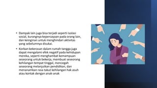 • Dampak lain juga bisa terjadi seperti isolasi
sosial, kurangnya kepercayaan pada orang lain,
dan keinginan untuk menghindari aktivitas
yang sebelumnya disukai.
• Korban kekerasan dalam rumah tangga juga
dapat mengalami efek negatif pada kehidupan
mereka, seperti menghambat kemampuan
seseorang untuk bekerja, membuat seseorang
kehilangan tempat tinggal, mencegah
seseorang melanjutkan pendidikan, dan
menanamkan rasa takut kehilangan hak asuh
atau kontak dengan anak-anak
 