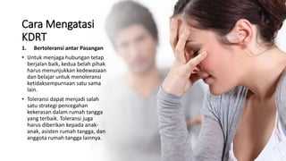 Cara Mengatasi
KDRT
1. Bertoleransi antar Pasangan
• Untuk menjaga hubungan tetap
berjalan baik, kedua belah pihak
harus menunjukkan kedewasaan
dan belajar untuk menoleransi
ketidaksempurnaan satu sama
lain.
• Toleransi dapat menjadi salah
satu strategi pencegahan
kekerasan dalam rumah tangga
yang terbaik. Toleransi juga
harus diberikan kepada anak-
anak, asisten rumah tangga, dan
anggota rumah tangga lainnya.
 