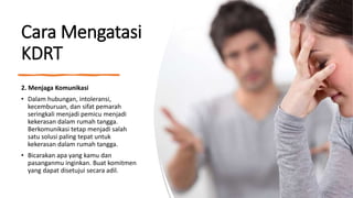 Cara Mengatasi
KDRT
2. Menjaga Komunikasi
• Dalam hubungan, intoleransi,
kecemburuan, dan sifat pemarah
seringkali menjadi pemicu menjadi
kekerasan dalam rumah tangga.
Berkomunikasi tetap menjadi salah
satu solusi paling tepat untuk
kekerasan dalam rumah tangga.
• Bicarakan apa yang kamu dan
pasanganmu inginkan. Buat komitmen
yang dapat disetujui secara adil.
 