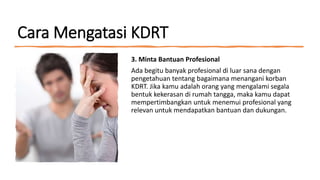 Cara Mengatasi KDRT
3. Minta Bantuan Profesional
Ada begitu banyak profesional di luar sana dengan
pengetahuan tentang bagaimana menangani korban
KDRT. Jika kamu adalah orang yang mengalami segala
bentuk kekerasan di rumah tangga, maka kamu dapat
mempertimbangkan untuk menemui profesional yang
relevan untuk mendapatkan bantuan dan dukungan.
 