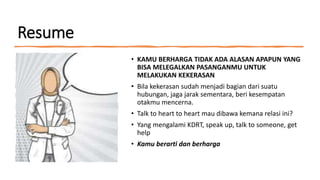 Resume
• KAMU BERHARGA TIDAK ADA ALASAN APAPUN YANG
BISA MELEGALKAN PASANGANMU UNTUK
MELAKUKAN KEKERASAN
• Bila kekerasan sudah menjadi bagian dari suatu
hubungan, jaga jarak sementara, beri kesempatan
otakmu mencerna.
• Talk to heart to heart mau dibawa kemana relasi ini?
• Yang mengalami KDRT, speak up, talk to someone, get
help
• Kamu berarti dan berharga
 