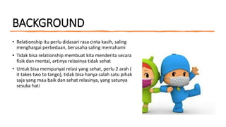 BACKGROUND
• Relationship itu perlu didasari rasa cinta kasih, saling
menghargai perbedaan, berusaha saling memahami
• Tidak bisa relationship membuat kita menderita secara
fisik dan mental, artinya relasinya tidak sehat
• Untuk bisa mempunyai relasi yang sehat, perlu 2 arah (
it takes two to tango), tidak bisa hanya salah satu pihak
saja yang mau baik dan sehat relasinya, yang satunya
sesuka hati
 