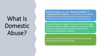 What Is
Domestic
Abuse?
Domestic abuse, also called "domestic violence" or
"intimate partner violence", can be defined as a pattern
of behavior in any relationship that is used to gain or
maintain power and control over an intimate partner.
Domestic abuse can happen to anyone of any race, age,
sexual orientation, religion, or gender. It can occur within
a range of relationships including couples who are
married, living together or dating.
Domestic violence affects people of all socioeconomic
backgrounds and education levels.
 