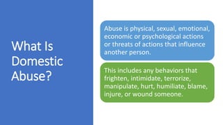 What Is
Domestic
Abuse?
Abuse is physical, sexual, emotional,
economic or psychological actions
or threats of actions that influence
another person.
This includes any behaviors that
frighten, intimidate, terrorize,
manipulate, hurt, humiliate, blame,
injure, or wound someone.
 