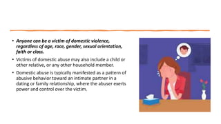 • Anyone can be a victim of domestic violence,
regardless of age, race, gender, sexual orientation,
faith or class.
• Victims of domestic abuse may also include a child or
other relative, or any other household member.
• Domestic abuse is typically manifested as a pattern of
abusive behavior toward an intimate partner in a
dating or family relationship, where the abuser exerts
power and control over the victim.
 