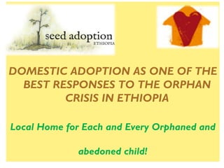 DOMESTIC ADOPTION AS ONE OF THE
  BEST RESPONSES TO THE ORPHAN
         CRISIS IN ETHIOPIA

Local Home for Each and Every Orphaned and

             abedoned child!
 