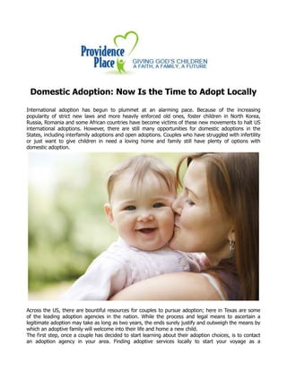 Domestic Adoption: Now Is the Time to Adopt Locally
International adoption has begun to plummet at an alarming pace. Because of the increasing
popularity of strict new laws and more heavily enforced old ones, foster children in North Korea,
Russia, Romania and some African countries have become victims of these new movements to halt US
international adoptions. However, there are still many opportunities for domestic adoptions in the
States, including interfamily adoptions and open adoptions. Couples who have struggled with infertility
or just want to give children in need a loving home and family still have plenty of options with
domestic adoption.
Across the US, there are bountiful resources for couples to pursue adoption; here in Texas are some
of the leading adoption agencies in the nation. While the process and legal means to ascertain a
legitimate adoption may take as long as two years, the ends surely justify and outweigh the means by
which an adoptive family will welcome into their life and home a new child.
The first step, once a couple has decided to start learning about their adoption choices, is to contact
an adoption agency in your area. Finding adoptive services locally to start your voyage as a
 