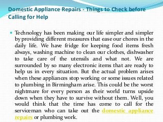 Domestic Appliance Repairs - Things to Check before
Calling for Help

 Technology has been making our life simpler and simpler
  by providing different measures that ease our chores in the
  daily life. We have fridge for keeping food items fresh
  always, washing machine to clean our clothes, dishwasher
  to take care of the utensils and what not. We are
  surrounded by so many electronic items that are ready to
  help us in every situation. But the actual problem arises
  when these appliances stop working or some issues related
  to plumbing in Birmingham arise. This could be the worst
  nightmare for every person as their world turns upside
  down when they have to survive without them. Well, you
  would think that the time has come to call for the
  serviceman who can take out the domestic appliance
  repairs or plumbing work.
 