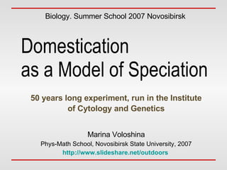 Domestication  as a Model of Speciation 50 years long experiment, run in the Institute of Cytology and Genetics Biology. Summer School 2007 Novosibirsk Marina Voloshina Phys-Math School, Novosibirsk State University, 2007 http://www.slideshare.net/outdoors   