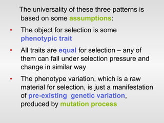 The universality of these three patterns is based on some  assumptions : The object for selection is some  phenotypic trait All traits are  equal  for selection – any of them can fall under selection pressure and change in similar way The phenotype variation, which is a raw material for selection, is just a manifestation of  pre-existing  genetic variation , produced by  mutation process 