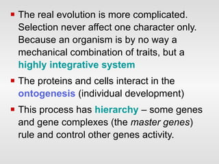 The real evolution is more complicated. Selection never affect one character only. Because an organism is by no way a mechanical combination of traits, but a  highly integrative system   The proteins and cells interact in the  ontogenesis  (individual development)  This process has  hierarchy  – some genes and gene complexes (the  master genes ) rule and control other genes activity.  