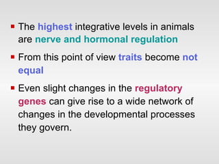 The   highest  integrative levels in animals are  nerve and hormonal regulation From this point of view  traits  become  not equal Even slight changes in the  regulatory genes  can give rise to a wide network of changes in the developmental processes they govern.  