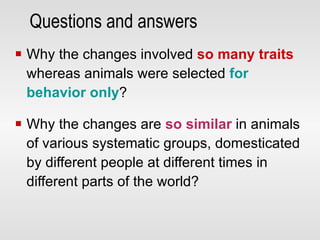 Questions and answers Why the changes involved  so many traits   whereas animals were selected  for behavior only ? Why the changes are  so similar  in animals of various systematic groups, domesticated by different people at different times in different parts of the world? 