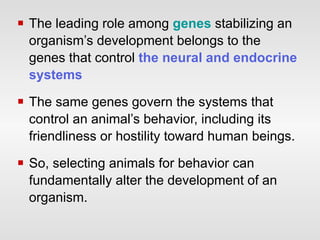 The leading role among  genes  stabilizing an organism’s development belongs to the genes that control  the neural and endocrine systems   The same genes govern the systems that control an animal’s behavior, including its friendliness or hostility toward human beings.  So, selecting animals for behavior can fundamentally alter the development of an organism. 