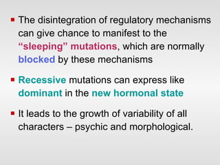 The disintegration of regulatory mechanisms can give chance to manifest to the  “sleeping” mutations , which are normally  blocked  by these mechanisms  Recessive   mutations can express like  dominant  in the  new hormonal state It leads to the growth of variability of all characters – psychic and morphological. 