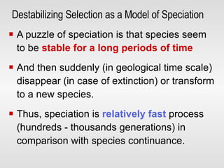 Destabilizing Selection as a Model of Speciation   A puzzle of speciation is that species seem to be  stable for a long periods of time   And then suddenly (in geological time scale) disappear (in case of extinction) or transform to a new species. Thus, speciation is  relatively fast  process (hundreds - thousands generations) in comparison with species continuance. 