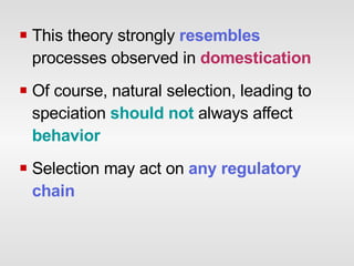 This theory strongly  resembles   processes observed in  domestication Of course, natural selection, leading to speciation  should not  always affect  behavior Selection may act on  any regulatory chain 