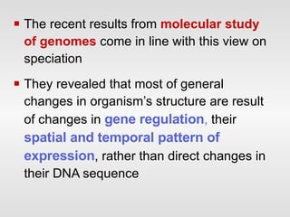 The recent results from  molecular study of genomes  come in line with this view on speciation They revealed that most of general changes in organism’s structure are result of changes in  gene regulation ,  their  spatial and temporal pattern of expression , rather than direct changes in their DNA sequence 