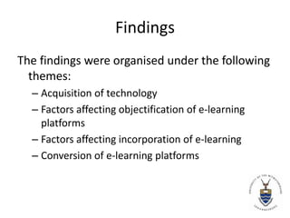 Findings The findings were organised under the following themes:Acquisition of technologyFactors affecting objectification of e-learning platformsFactors affecting incorporation of e-learningConversion of e-learning platforms
