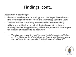 Findings  cont..Acquisition of technologythe institution buys the technology and tries to get the end-users (the lecturers) on board or forces the technology upon the users. The lecturers are not usually involved in the decision making. while some institutions acquired the technology to enhance teaching and learning processes,  others just joined the bandwagon for the sake of not seen to be backward “They just say, ‘ready, fire, aim’ they don’t get the aims sorted before they fire.  There is a lot of attitude of ‘we have to do it because we are expected to do it... everyone else is doing it so we should do it’”
