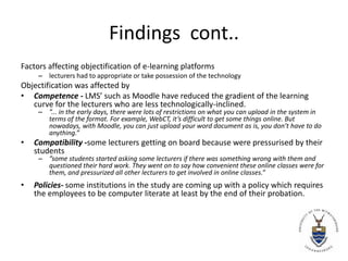 Findings  cont..Factors affecting objectification of e-learning platformslecturers had to appropriate or take possession of the technologyObjectification was affected byCompetence - LMS’ such as Moodle have reduced the gradient of the learning curve for the lecturers who are less technologically-inclined.”... in the early days, there were lots of restrictions on what you can upload in the system in terms of the format. For example, WebCT, it’s difficult to get some things online. But nowadays, with Moodle, you can just upload your word document as is, you don’t have to do anything.”Compatibility -some lecturers getting on board because were pressurised by their students”some students started asking some lecturers if there was something wrong with them and questioned their hard work. They went on to say how convenient these online classes were for them, and pressurized all other lecturers to get involved in online classes.” Policies- some institutions in the study are coming up with a policy which requires the employees to be computer literate at least by the end of their probation.