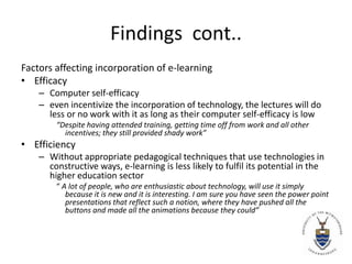 Findings  cont..Factors affecting incorporation of e-learningEfficacyComputerself-efficacy even incentivize the incorporation of technology, the lectures will do less or no work with it as long as their computer self-efficacy is low“Despite having attended training, getting time off from work and all other incentives; they still provided shady work”EfficiencyWithout appropriate pedagogical techniques that use technologies in constructive ways, e-learning is less likely to fulfil its potential in the higher education sector“ A lot of people, who are enthusiastic about technology, will use it simply because it is new and it is interesting. I am sure you have seen the power point presentations that reflect such a notion, where they have pushed all the buttons and made all the animations because they could”
