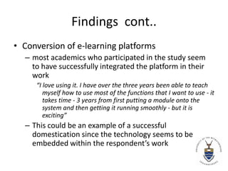 Findings  cont..Conversion of e-learning platformsmost academics who participated in the study seem to have successfully integrated the platform in their work“I love using it. I have over the three years been able to teach myself how to use most of the functions that I want to use - it takes time - 3 years from first putting a module onto the system and then getting it running smoothly - but it is exciting”This could be an example of a successful domestication since the technology seems to be embedded within the respondent’s work