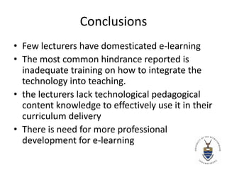 Conclusions Few lecturers have domesticated e-learningThe most common hindrance reported is inadequate training on how to integrate the technology into teaching.the lecturers lack technological pedagogical content knowledge to effectively use it in their curriculum deliveryThere is need for more professional development for e-learning