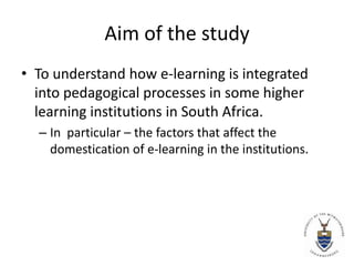 Aim of the study To understand how e-learning is integrated into pedagogical processes in some higher learning institutions in South Africa. In  particular – the factors that affect the domestication of e-learning in the institutions. 