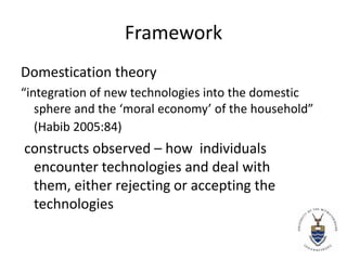 Framework Domestication theory “integration of new technologies into the domestic sphere and the ‘moral economy’ of the household” (Habib 2005:84)  constructs observed – how  individuals encounter technologies and deal with them, either rejecting or accepting the technologies