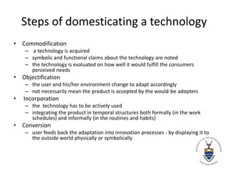 Steps of domesticating a technologyCommodification a technology is acquired symbolic and functional claims about the technology are notedthe technology is evaluated on how well it would fulfill the consumers perceived needsObjectification the user and his/her environment change to adapt accordinglynot necessarily mean the product is accepted by the would-be adopters Incorporationthe  technology has to be actively usedintegrating the product in temporal structures both formally (in the work schedules) and informally (in the routines and habits)Conversion user feeds back the adaptation into innovation processes - by displaying it to the outside world physically or symbolically 