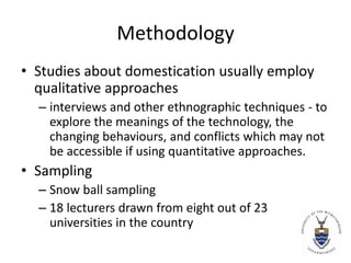 Methodology Studies about domestication usually employ qualitative approaches interviews and other ethnographic techniques - to explore the meanings of the technology, the changing behaviours, and conflicts which may not be accessible if using quantitative approaches. Sampling Snow ball sampling 18 lecturers drawn from eight out of 23 universities in the country