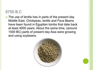 6750 B.C
 The use of lentils has in parts of the present day
Middle East. Chickpeas, lentils and Fava Beans
have been found in Egyptian tombs that date back
at least 4000 years. About the same time, (around
1500 BC) parts of present day Asia were growing
and using soybeans.
 