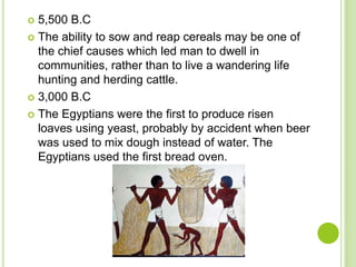  5,500 B.C
 The ability to sow and reap cereals may be one of
the chief causes which led man to dwell in
communities, rather than to live a wandering life
hunting and herding cattle.
 3,000 B.C
 The Egyptians were the first to produce risen
loaves using yeast, probably by accident when beer
was used to mix dough instead of water. The
Egyptians used the first bread oven.
 