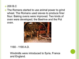  200 B.C
 The Romans started to use animal power to grind
wheat. The Romans used sieves to produce finer
flour. Baking ovens were improved. Two kinds of
oven were developed; the Beehive and the Pot
oven.
1180 - 1190 A.D.
Windmills were introduced to Syria, France
and England.
 
