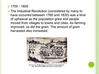  1700 - 1800
 The Industrial Revolution (considered by many to
have occurred between 1760 and 1830) was a time
of upheaval as the population grew and people
moved from villages to towns and cities. As farming
improved, so did the grain. The amount of grain
harvested also increased.
 