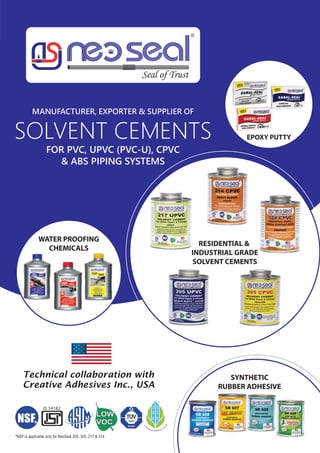 WATER PROOFING
CHEMICALS
SYNTHETIC
RUBBER ADHESIVE
EPOXY PUTTY
MANUFACTURER, EXPORTER & SUPPLIER OF
SOLVENT CEMENTS
FOR PVC, UPVC (PVC-U), CPVC
& ABS PIPING SYSTEMS
RESIDENTIAL &
INDUSTRIAL GRADE
SOLVENT CEMENTS
Creative Adhesives Inc., USA
Technical collaboration with
 
