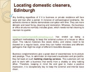 Locating domestic cleaners,
 Edinburgh
Any building regardless of if it is business or private residence will face
wear and tear after a period. In instance of archaeological landmarks, the
authentic stones or blocks demonstrate corruption with time. They are more
delicate and need fixing, cleaning and restoration. Whereas, the business
or office structures normally includes glass, which needs normal cleaning to
maintain its sparkle.


www.normanshomeandofficecleaning.co.uk has ended up being a
significant methodology to keep the external surface of a house or office
clean. The natural materials like wood, bricks, and stones need to be
cleaned on a regular basis, since they can harbor microbes and different
pathogens that might be origin of different irresistible diseases.


Business conglomerations give a great deal of essentialness to its picture
and prestige. Thus, to administer an improved visualization and pro profile,
they fall back on such building cleaning services. The customers will not
pick to work with a business that works from a shabby or dirty looking
office. Therefore, keeping in mind the end goal to make a positive
impression, it is exceptionally key to keep the external and internal base
clean.
 