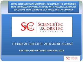 SOME INTERESTING INFORMATION TO COMBAT THE CORROSION
THAT NORMALLY HAPPENS AT HOME WITH PRACTICAL AND EASY
SOLUTIONS THAT EVERYONE CAN MAKE AND SAVE MONEY.
TECHNICAL DIRECTOR: ALOYSIO DE AGUIAR
REVISED AND UPDATED VERSION: 2018
 