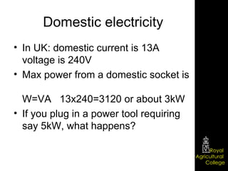 Domestic electricity In UK: domestic current is 13A voltage is 240V Max power from a domestic socket is  W=VA  13x240=3120 or about 3kW If you plug in a power tool requiring say 5kW, what happens? 