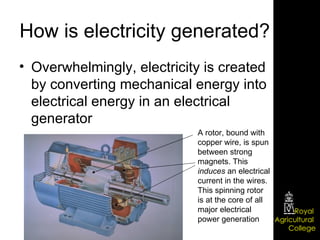 How is electricity generated? Overwhelmingly, electricity is created by converting mechanical energy into electrical energy in an electrical generator A rotor, bound with copper wire, is spun between strong magnets. This  induces  an electrical current in the wires. This spinning rotor is at the core of all major electrical power generation 
