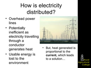 How is electricity distributed? Overhead power lines Potentially inefficient as electricity travelling through a conductor generates heat Usable energy is lost to the environment But, heat generated is proportional to the  current,  which leads to a solution… 
